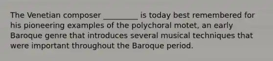 The Venetian composer _________ is today best remembered for his pioneering examples of the polychoral motet, an early Baroque genre that introduces several musical techniques that were important throughout the Baroque period.