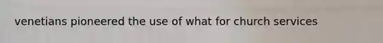 venetians pioneered the use of what for church services