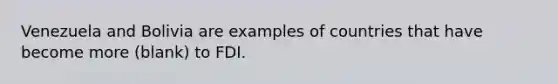 Venezuela and Bolivia are examples of countries that have become more (blank) to FDI.