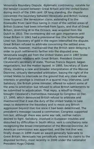 Venezuela Boundary Dispute, diplomatic controversy, notable for the tension caused between Great Britain and the United States during much of the 19th cent. Of long standing, the dispute concerned the boundary between Venezuela and British Guiana (now Guyana); the Venezuelan claim, extending E to the Essequibo River (and thus taking in most of the settled areas of British Guiana) had been inherited from Spain, and that of Great Britain, stretching W to the Orinoco, was acquired from the Dutch in 1810. The controversy did not gain importance until Great Britain in 1841 had a provisional line (the Schomburgk Line) run. Discovery of gold in the region intensified the dispute. Great Britain refused to arbitrate concerning the settled area; Venezuela, however, maintained that the British were delaying in order to push settlements farther into the disputed area. Venezuela sought aid from the United States and in 1887 broke off diplomatic relations with Great Britain. President Grover Cleveland's secretary of state, Thomas Francis Bayard, began negotiations, but the matter lapsed. In 1895, Secretary of State Olney, invoking a new and broader interpretation of the Monroe Doctrine, virtually demanded arbitration, basing the right of the United States to intercede on the ground that any state whose interests or prestige is involved in a quarrel may intervene. Lord Salisbury, the British prime minister, offered to submit some of the area to arbitration but refused to allow British settlements to be submitted to adjudication. That reply, a rebuff to Olney, brought Cleveland's momentous message to Congress on Dec. 17, 1895, which denounced British refusal to arbitrate and maintained that it was the duty of the United States to take steps to determine the boundary and to resist any British aggression beyond that line once it had been determined. The president's message caused a commotion; Congress supported him but, although there was some war talk, neither nation desired to fight. Salisbury, involved in European troubles and disturbed by difficulties in South Africa, sent a conciliatory note recognizing the broad interpretation of the Monroe Doctrine. An American commission was appointed, and the line that was finally drawn in 1899 made an award generally favorable to Great Britain. Venezuela has periodically revived its claims to the disputed territory, most recently in 2000 under the nationalist President Hugo Chávez.