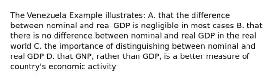 The Venezuela Example illustrates: A. that the difference between nominal and real GDP is negligible in most cases B. that there is no difference between nominal and real GDP in the real world C. the importance of distinguishing between nominal and real GDP D. that GNP, rather than GDP, is a better measure of country's economic activity