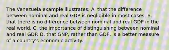 The Venezuela example illustrates: A. that the difference between nominal and real GDP is negligible in most cases. B. that there is no difference between nominal and real GDP in the real world. C. the importance of distinguishing between nominal and real GDP. D. that GNP, rather than GDP, is a better measure of a country's economic activity.