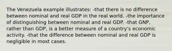 The Venezuela example illustrates: -that there is no difference between nominal and real GDP in the real world. -the importance of distinguishing between nominal and real GDP. -that GNP, rather than GDP, is a better measure of a country's economic activity. -that the difference between nominal and real GDP is negligible in most cases.