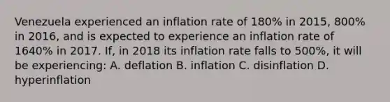 Venezuela experienced an inflation rate of​ 180% in​ 2015, 800% in​ 2016, and is expected to experience an inflation rate of​ 1640% in 2017.​ If, in 2018 its inflation rate falls to​ 500%, it will be​ experiencing: A. deflation B. inflation C. disinflation D. hyperinflation