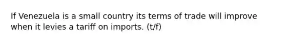 If Venezuela is a small country its terms of trade will improve when it levies a tariff on imports. (t/f)