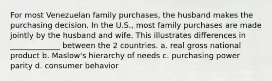 For most Venezuelan family purchases, the husband makes the purchasing decision. In the U.S., most family purchases are made jointly by the husband and wife. This illustrates differences in _____________ between the 2 countries. a. real gross national product b. Maslow's hierarchy of needs c. purchasing power parity d. consumer behavior