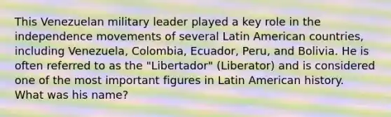 This Venezuelan military leader played a key role in the independence movements of several Latin American countries, including Venezuela, Colombia, Ecuador, Peru, and Bolivia. He is often referred to as the "Libertador" (Liberator) and is considered one of the most important figures in Latin American history. What was his name?