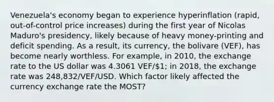 Venezuela's economy began to experience hyperinflation (rapid, out-of-control price increases) during the first year of Nicolas Maduro's presidency, likely because of heavy money-printing and deficit spending. As a result, its currency, the bolivare (VEF), has become nearly worthless. For example, in 2010, the exchange rate to the US dollar was 4.3061 VEF/1; in 2018, the exchange rate was 248,832/VEF/USD. Which factor likely affected the currency exchange rate the MOST?