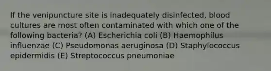 If the venipuncture site is inadequately disinfected, blood cultures are most often contaminated with which one of the following bacteria? (A) Escherichia coli (B) Haemophilus influenzae (C) Pseudomonas aeruginosa (D) Staphylococcus epidermidis (E) Streptococcus pneumoniae