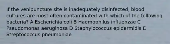 If the venipuncture site is inadequately disinfected, blood cultures are most often contaminated with which of the following bacteria? A Escherichia coli B Haemophilus influenzae C Pseudomonas aeruginosa D Staphylococcus epidermidis E Streptococcus pneumoniae