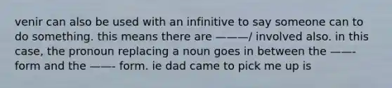 venir can also be used with an infinitive to say someone can to do something. this means there are ———/ involved also. in this case, the pronoun replacing a noun goes in between the ——- form and the ——- form. ie dad came to pick me up is