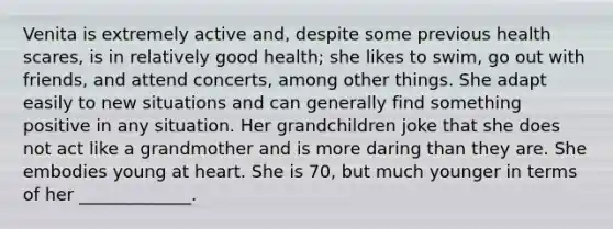 Venita is extremely active and, despite some previous health scares, is in relatively good health; she likes to swim, go out with friends, and attend concerts, among other things. She adapt easily to new situations and can generally find something positive in any situation. Her grandchildren joke that she does not act like a grandmother and is more daring than they are. She embodies young at heart. She is 70, but much younger in terms of her _____________.