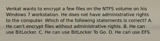 Venkat wants to encrypt a few files on the NTFS volume on his Windows 7 workstation. He does not have administrative rights to the computer. Which of the following statements is correct? A. He can't encrypt files without administrative rights. B. He can use BitLocker. C. He can use BitLocker To Go. D. He can use EFS.