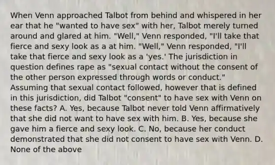 When Venn approached Talbot from behind and whispered in her ear that he "wanted to have sex" with her, Talbot merely turned around and glared at him. "Well," Venn responded, "I'll take that fierce and sexy look as a at him. "Well," Venn responded, "I'll take that fierce and sexy look as a 'yes.' The jurisdiction in question defines rape as "sexual contact without the consent of the other person expressed through words or conduct." Assuming that sexual contact followed, however that is defined in this jurisdiction, did Talbot "consent" to have sex with Venn on these facts? A. Yes, because Talbot never told Venn affirmatively that she did not want to have sex with him. B. Yes, because she gave him a fierce and sexy look. C. No, because her conduct demonstrated that she did not consent to have sex with Venn. D. None of the above