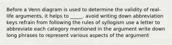 Before a Venn diagram is used to determine the validity of real-life arguments, it helps to _____. avoid writing down abbreviation keys refrain from following the rules of syllogism use a letter to abbreviate each category mentioned in the argument write down long phrases to represent various aspects of the argument