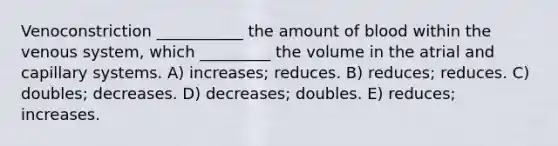 Venoconstriction ___________ the amount of blood within the venous system, which _________ the volume in the atrial and capillary systems. A) increases; reduces. B) reduces; reduces. C) doubles; decreases. D) decreases; doubles. E) reduces; increases.