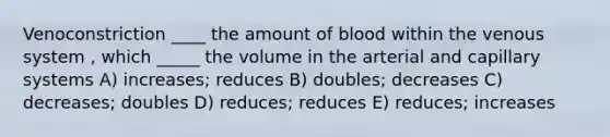 Venoconstriction ____ the amount of blood within the venous system , which _____ the volume in the arterial and capillary systems A) increases; reduces B) doubles; decreases C) decreases; doubles D) reduces; reduces E) reduces; increases