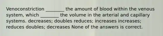 Venoconstriction ________ the amount of blood within the venous system, which ________ the volume in the arterial and capillary systems. decreases; doubles reduces; increases increases; reduces doubles; decreases None of the answers is correct.