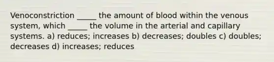 Venoconstriction _____ the amount of blood within the venous system, which _____ the volume in the arterial and capillary systems. a) reduces; increases b) decreases; doubles c) doubles; decreases d) increases; reduces