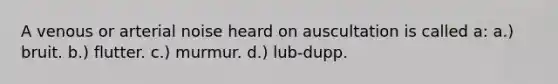 A venous or arterial noise heard on auscultation is called a: a.) bruit. b.) flutter. c.) murmur. d.) lub-dupp.