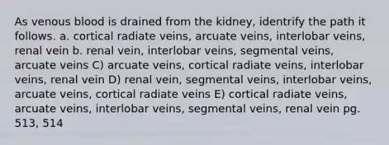 As venous blood is drained from the kidney, identrify the path it follows. a. cortical radiate veins, arcuate veins, interlobar veins, renal vein b. renal vein, interlobar veins, segmental veins, arcuate veins C) arcuate veins, cortical radiate veins, interlobar veins, renal vein D) renal vein, segmental veins, interlobar veins, arcuate veins, cortical radiate veins E) cortical radiate veins, arcuate veins, interlobar veins, segmental veins, renal vein pg. 513, 514