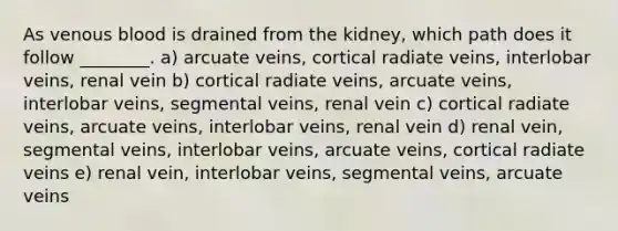 As venous blood is drained from the kidney, which path does it follow ________. a) arcuate veins, cortical radiate veins, interlobar veins, renal vein b) cortical radiate veins, arcuate veins, interlobar veins, segmental veins, renal vein c) cortical radiate veins, arcuate veins, interlobar veins, renal vein d) renal vein, segmental veins, interlobar veins, arcuate veins, cortical radiate veins e) renal vein, interlobar veins, segmental veins, arcuate veins