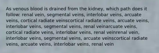 As venous blood is drained from the kidney, which path does it follow: renal vein, segmental veins, interlobar veins, arcuate veins, cortical radiate veinscortical radiate veins, arcuate veins, interlobar veins, segmental veins, renal veinarcuate veins, cortical radiate veins, interlobar veins, renal veinrenal vein, interlobar veins, segmental veins, arcuate veinscortical radiate veins, arcuate veins, interlobar veins, renal vein