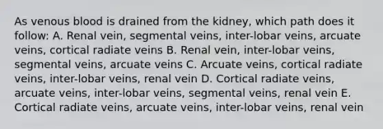 As venous blood is drained from the kidney, which path does it follow: A. Renal vein, segmental veins, inter-lobar veins, arcuate veins, cortical radiate veins B. Renal vein, inter-lobar veins, segmental veins, arcuate veins C. Arcuate veins, cortical radiate veins, inter-lobar veins, renal vein D. Cortical radiate veins, arcuate veins, inter-lobar veins, segmental veins, renal vein E. Cortical radiate veins, arcuate veins, inter-lobar veins, renal vein