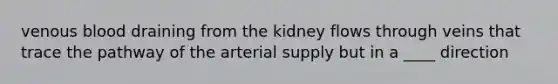 venous blood draining from the kidney flows through veins that trace the pathway of the arterial supply but in a ____ direction