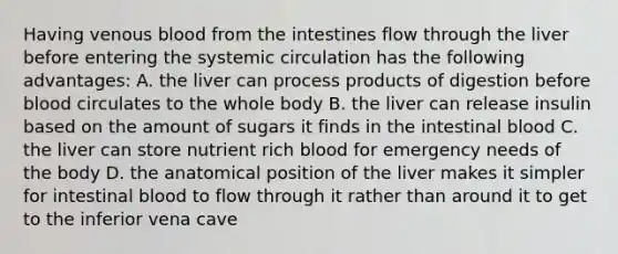 Having venous blood from the intestines flow through the liver before entering the systemic circulation has the following advantages: A. the liver can process products of digestion before blood circulates to the whole body B. the liver can release insulin based on the amount of sugars it finds in the intestinal blood C. the liver can store nutrient rich blood for emergency needs of the body D. the anatomical position of the liver makes it simpler for intestinal blood to flow through it rather than around it to get to the inferior vena cave