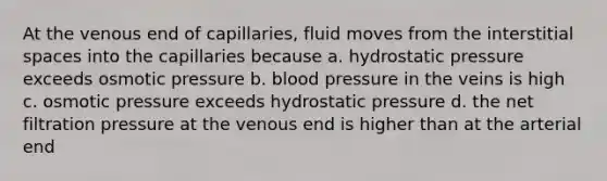 At the venous end of capillaries, fluid moves from the interstitial spaces into the capillaries because a. hydrostatic pressure exceeds osmotic pressure b. blood pressure in the veins is high c. osmotic pressure exceeds hydrostatic pressure d. the net filtration pressure at the venous end is higher than at the arterial end