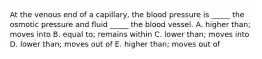 At the venous end of a capillary, the blood pressure is _____ the osmotic pressure and fluid _____ the blood vessel. A. higher than; moves into B. equal to; remains within C. lower than; moves into D. lower than; moves out of E. higher than; moves out of