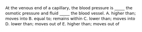 At the venous end of a capillary, the blood pressure is _____ the osmotic pressure and fluid _____ the blood vessel. A. higher than; moves into B. equal to; remains within C. lower than; moves into D. lower than; moves out of E. higher than; moves out of