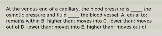 At the venous end of a capillary, the blood pressure is _____ the osmotic pressure and fluid _____ the blood vessel. A. equal to; remains within B. higher than; moves into C. lower than; moves out of D. lower than; moves into E. higher than; moves out of