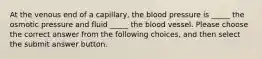 At the venous end of a capillary, the blood pressure is _____ the osmotic pressure and fluid _____ the blood vessel. Please choose the correct answer from the following choices, and then select the submit answer button.