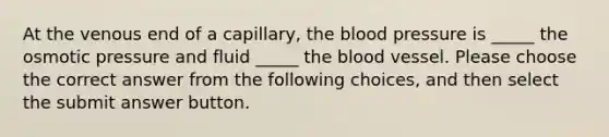 At the venous end of a capillary, the blood pressure is _____ the osmotic pressure and fluid _____ the blood vessel. Please choose the correct answer from the following choices, and then select the submit answer button.