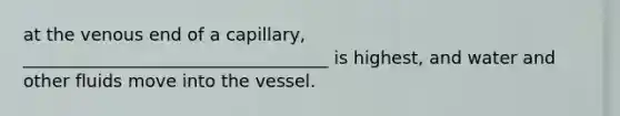 at the venous end of a capillary, ___________________________________ is highest, and water and other fluids move into the vessel.