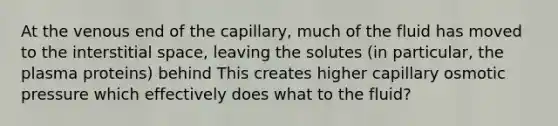 At the venous end of the capillary, much of the fluid has moved to the interstitial space, leaving the solutes (in particular, the plasma proteins) behind This creates higher capillary osmotic pressure which effectively does what to the fluid?