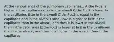 At the venous ends of the pulmonary capillaries... A)the Pco2 is higher in the capillaries than in the alveoli B)the Pco2 is lower in the capillaries than in the alveoli C)the Pco2 is equal in the capillaries and in the alveoli D)the Pco2 is higher at first in the capillaries than in the alveoli, and then it is lower in the alveoli than in the capillaries E)the Pco2 is lower at first in the capillaries than in the alveoli, and then it is higher in the alveoli than in the capillaries