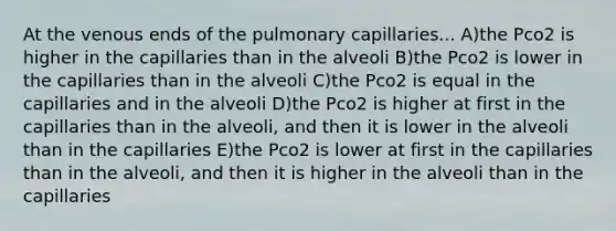 At the venous ends of the pulmonary capillaries... A)the Pco2 is higher in the capillaries than in the alveoli B)the Pco2 is lower in the capillaries than in the alveoli C)the Pco2 is equal in the capillaries and in the alveoli D)the Pco2 is higher at first in the capillaries than in the alveoli, and then it is lower in the alveoli than in the capillaries E)the Pco2 is lower at first in the capillaries than in the alveoli, and then it is higher in the alveoli than in the capillaries