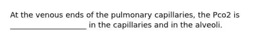 At the venous ends of the pulmonary capillaries, the Pco2 is ____________________ in the capillaries and in the alveoli.