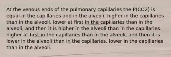 At the venous ends of the pulmonary capillaries the P(CO2) is equal in the capillaries and in the alveoli. higher in the capillaries than in the alveoli. lower at first in the capillaries than in the alveoli, and then it is higher in the alveoli than in the capillaries. higher at first in the capillaries than in the alveoli, and then it is lower in the alveoli than in the capillaries. lower in the capillaries than in the alveoli.