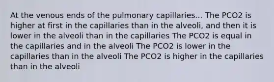 At the venous ends of the pulmonary capillaries... The PCO2 is higher at first in the capillaries than in the alveoli, and then it is lower in the alveoli than in the capillaries The PCO2 is equal in the capillaries and in the alveoli The PCO2 is lower in the capillaries than in the alveoli The PCO2 is higher in the capillaries than in the alveoli