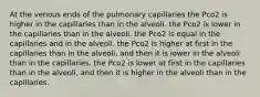 At the venous ends of the pulmonary capillaries the Pco2 is higher in the capillaries than in the alveoli. the Pco2 is lower in the capillaries than in the alveoli. the Pco2 is equal in the capillaries and in the alveoli. the Pco2 is higher at first in the capillaries than in the alveoli, and then it is lower in the alveoli than in the capillaries. the Pco2 is lower at first in the capillaries than in the alveoli, and then it is higher in the alveoli than in the capillaries.