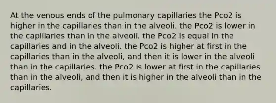 At the venous ends of the pulmonary capillaries the Pco2 is higher in the capillaries than in the alveoli. the Pco2 is lower in the capillaries than in the alveoli. the Pco2 is equal in the capillaries and in the alveoli. the Pco2 is higher at first in the capillaries than in the alveoli, and then it is lower in the alveoli than in the capillaries. the Pco2 is lower at first in the capillaries than in the alveoli, and then it is higher in the alveoli than in the capillaries.