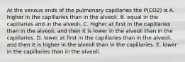 At the venous ends of the pulmonary capillaries the P(CO2) is A. higher in the capillaries than in the alveoli. B. equal in the capillaries and in the alveoli. C. higher at first in the capillaries than in the alveoli, and then it is lower in the alveoli than in the capillaries. D. lower at first in the capillaries than in the alveoli, and then it is higher in the alveoli than in the capillaries. E. lower in the capillaries than in the alveoli.