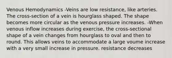 Venous Hemodynamics -Veins are low resistance, like arteries. The cross-section of a vein is hourglass shaped. The shape becomes more circular as the venous pressure increases. -When venous inflow increases during exercise, the cross-sectional shape of a vein changes from hourglass to oval and then to round. This allows veins to accommodate a large voume increase with a very small increase in pressure. resistance decreases