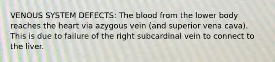 VENOUS SYSTEM DEFECTS: The blood from the lower body reaches the heart via azygous vein (and superior vena cava). This is due to failure of the right subcardinal vein to connect to the liver.