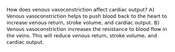 How does venous vasoconstriction affect cardiac output? A) Venous vasoconstriction helps to push blood back to the heart to increase venous return, stroke volume, and cardiac output. B) Venous vasoconstriction increases the resistance to blood flow in the veins. This will reduce venous return, stroke volume, and cardiac output.