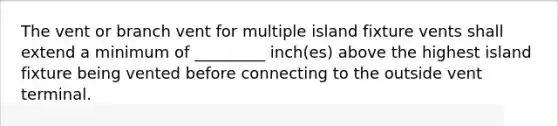 The vent or branch vent for multiple island fixture vents shall extend a minimum of _________ inch(es) above the highest island fixture being vented before connecting to the outside vent terminal.